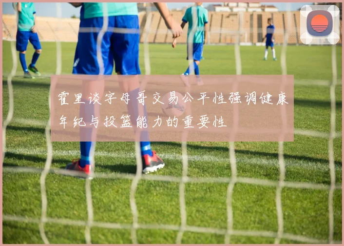 霍里谈字母哥交易公平性强调健康年纪与投篮能力的重要性