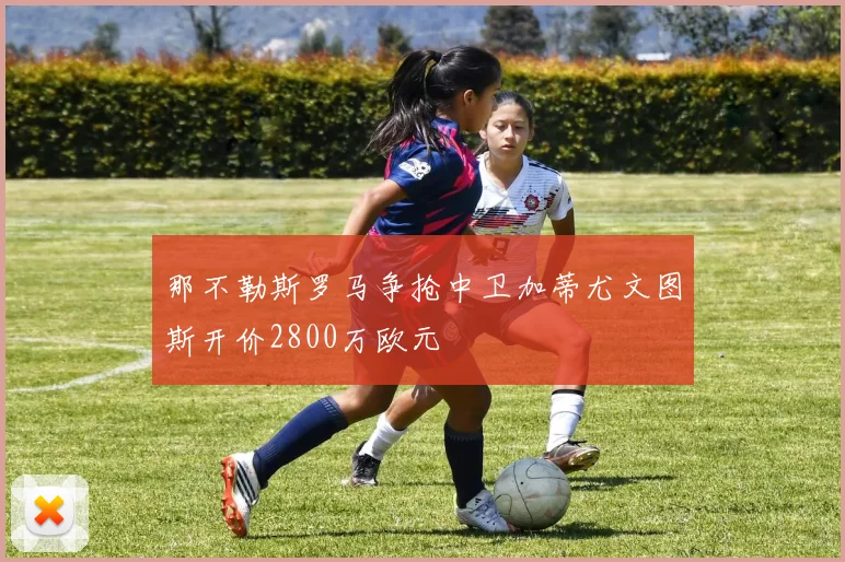 那不勒斯罗马争抢中卫加蒂尤文图斯开价2800万欧元
