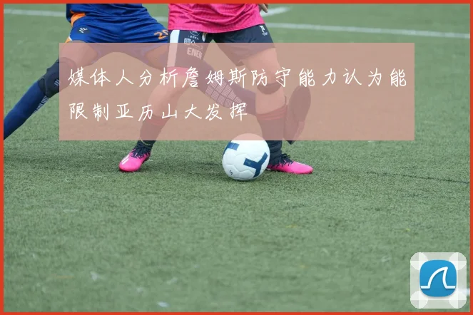 媒体人分析詹姆斯防守能力认为能限制亚历山大发挥