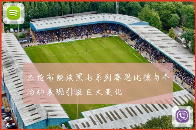 杰伦布朗谈黑七系列赛恩比德与乔治的表现引发巨大变化