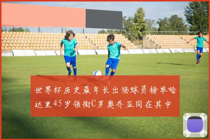 世界杯历史最年长出场球员榜单哈达里45岁领衔C罗奥乔亚同在其中