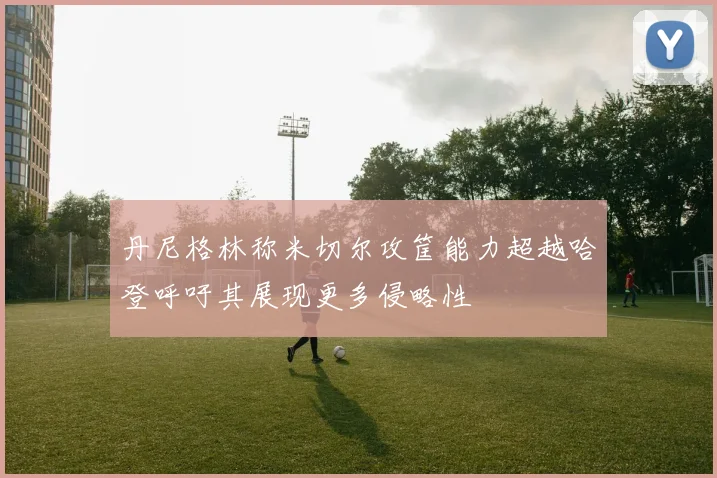 丹尼格林称米切尔攻筐能力超越哈登呼吁其展现更多侵略性
