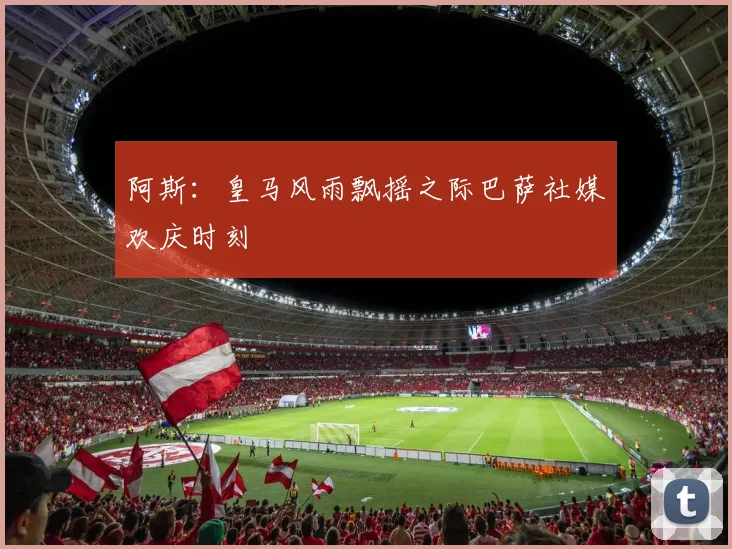 阿斯：皇马风雨飘摇之际巴萨社媒欢庆时刻