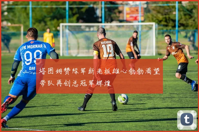 塔图姆赞绿军新老板雄心勃勃渴望带队再创总冠军辉煌
