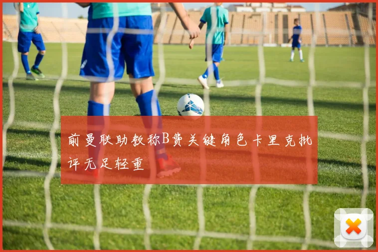 前曼联助教称B费关键角色卡里克批评无足轻重