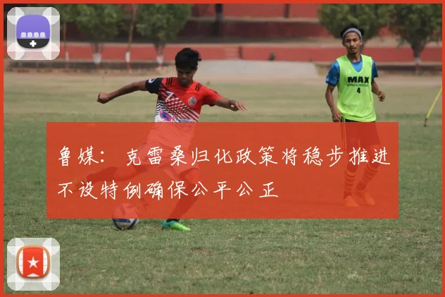 鲁媒：克雷桑归化政策将稳步推进不设特例确保公平公正