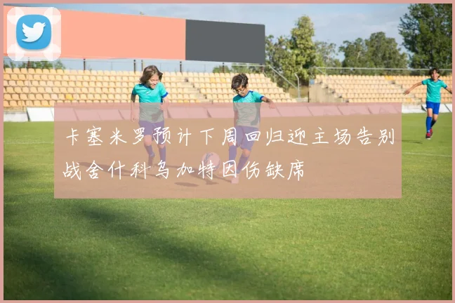 卡塞米罗预计下周回归迎主场告别战舍什科乌加特因伤缺席