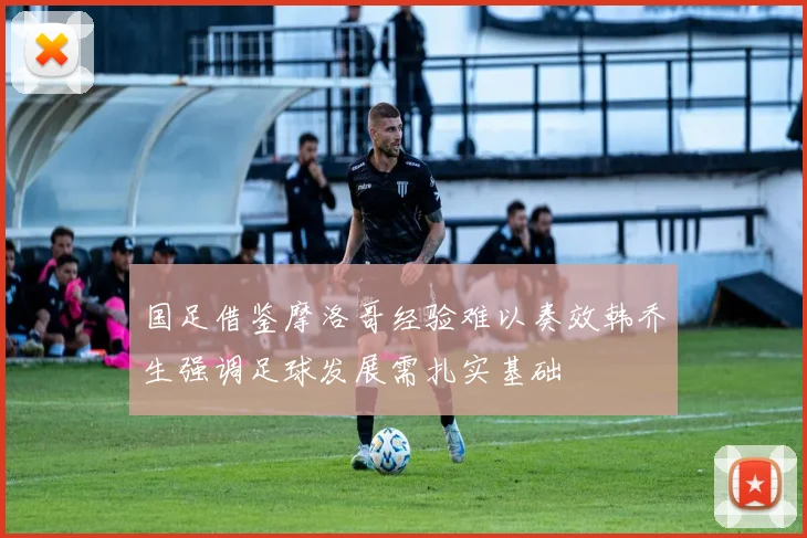 国足借鉴摩洛哥经验难以奏效韩乔生强调足球发展需扎实基础