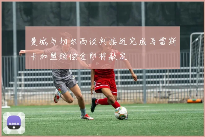 曼城与切尔西谈判接近完成马雷斯卡加盟赔偿金即将敲定